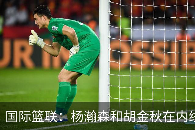 国际篮联：杨瀚森和胡金秋在内线站稳脚跟 中国队篮板和内线得分将压倒对手