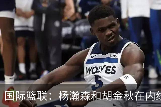 国际篮联：杨瀚森和胡金秋在内线站稳脚跟 中国队篮板和内线得分将压倒对手